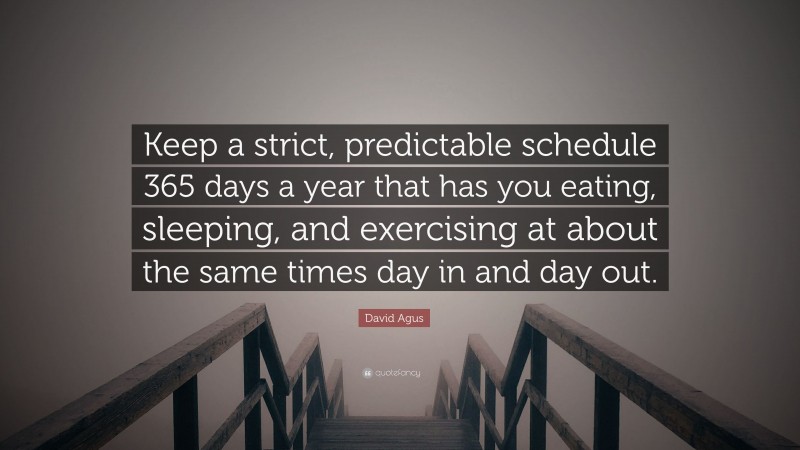 David Agus Quote: “Keep a strict, predictable schedule 365 days a year that has you eating, sleeping, and exercising at about the same times day in and day out.”