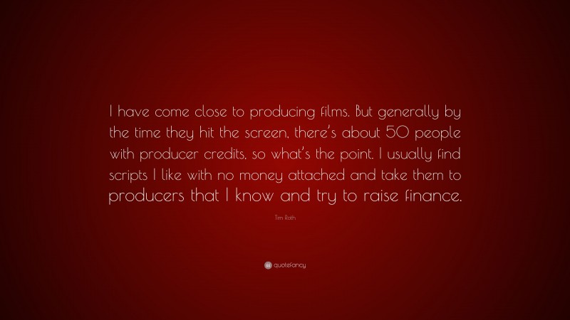 Tim Roth Quote: “I have come close to producing films. But generally by the time they hit the screen, there’s about 50 people with producer credits, so what’s the point. I usually find scripts I like with no money attached and take them to producers that I know and try to raise finance.”