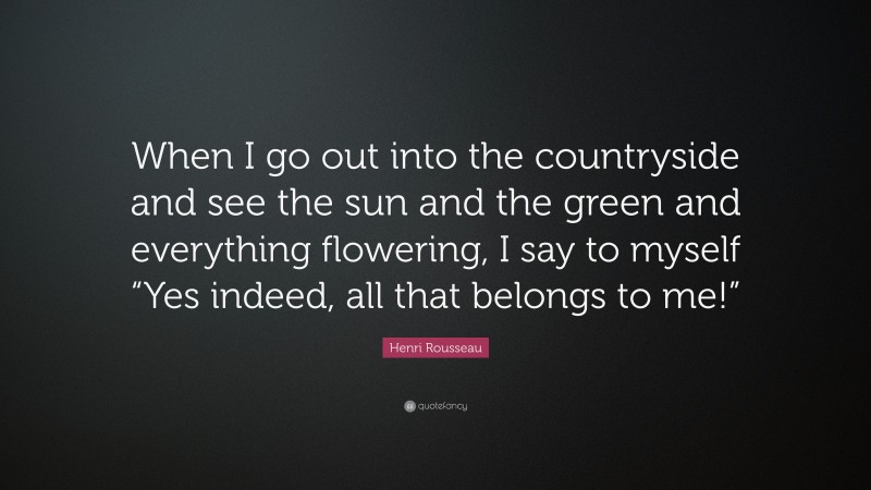 Henri Rousseau Quote: “When I go out into the countryside and see the sun and the green and everything flowering, I say to myself “Yes indeed, all that belongs to me!””