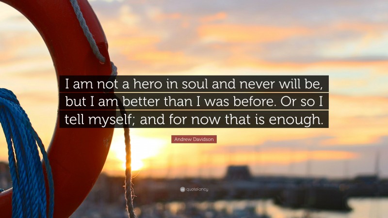 Andrew Davidson Quote: “I am not a hero in soul and never will be, but I am better than I was before. Or so I tell myself; and for now that is enough.”