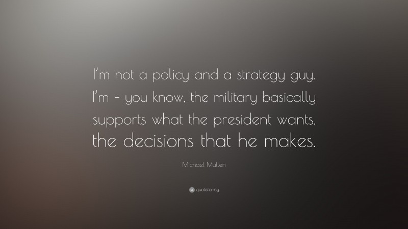 Michael Mullen Quote: “I’m not a policy and a strategy guy. I’m – you know, the military basically supports what the president wants, the decisions that he makes.”