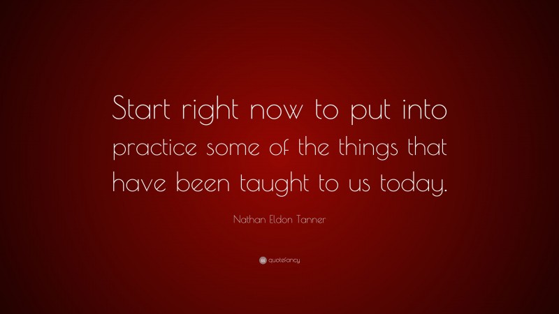 Nathan Eldon Tanner Quote: “Start right now to put into practice some of the things that have been taught to us today.”