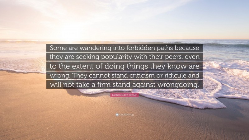 Nathan Eldon Tanner Quote: “Some are wandering into forbidden paths because they are seeking popularity with their peers, even to the extent of doing things they know are wrong. They cannot stand criticism or ridicule and will not take a firm stand against wrongdoing.”