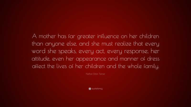 Nathan Eldon Tanner Quote: “A mother has far greater influence on her children than anyone else, and she must realize that every word she speaks, every act, every response, her attitude, even her appearance and manner of dress affect the lives of her children and the whole family.”
