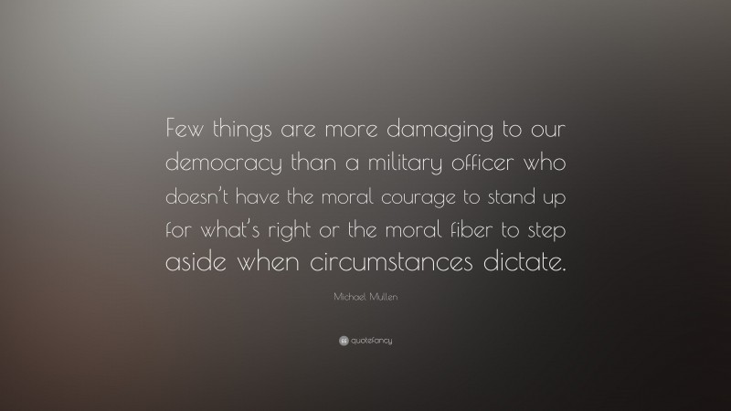 Michael Mullen Quote: “Few things are more damaging to our democracy than a military officer who doesn’t have the moral courage to stand up for what’s right or the moral fiber to step aside when circumstances dictate.”