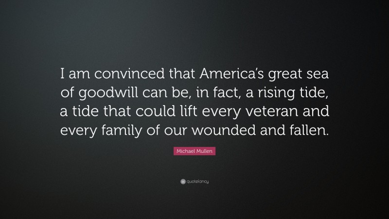 Michael Mullen Quote: “I am convinced that America’s great sea of goodwill can be, in fact, a rising tide, a tide that could lift every veteran and every family of our wounded and fallen.”
