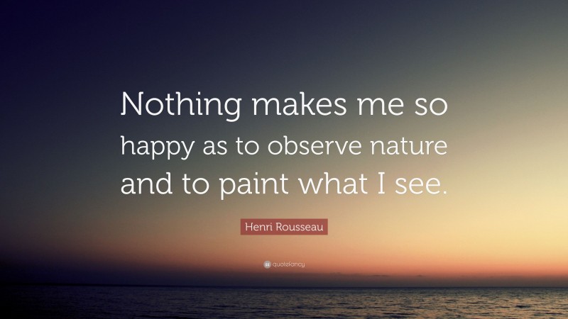 Henri Rousseau Quote: “Nothing makes me so happy as to observe nature and to paint what I see.”