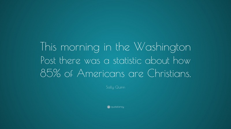 Sally Quinn Quote: “This morning in the Washington Post there was a statistic about how 85% of Americans are Christians.”