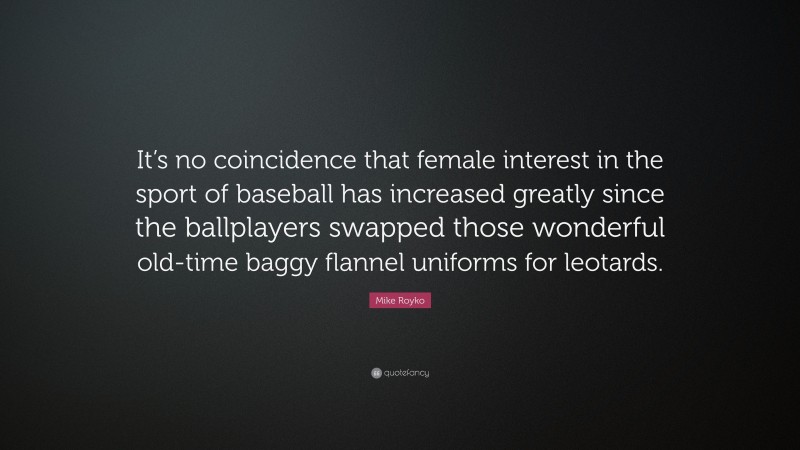 Mike Royko Quote: “It’s no coincidence that female interest in the sport of baseball has increased greatly since the ballplayers swapped those wonderful old-time baggy flannel uniforms for leotards.”