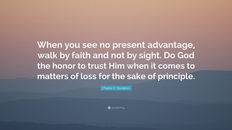 Charles H. Spurgeon Quote: “When you see no present advantage, walk by faith and not by sight. Do God the honor to trust Him when it comes to matters of loss for the sake of principle.”