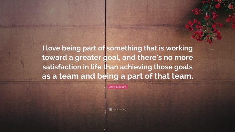 Jim Harbaugh Quote: “I love being part of something that is working toward a greater goal, and there’s no more satisfaction in life than achieving those goals as a team and being a part of that team.”