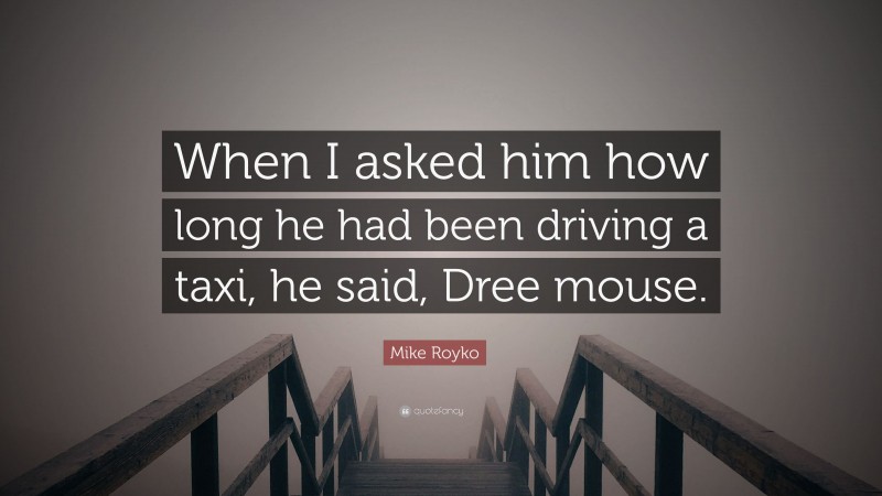 Mike Royko Quote: “When I asked him how long he had been driving a taxi, he said, Dree mouse.”