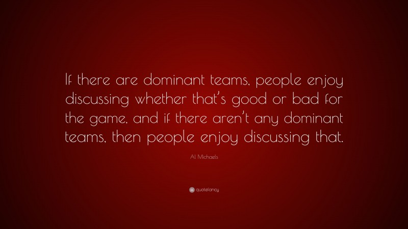 Al Michaels Quote: “If there are dominant teams, people enjoy discussing whether that’s good or bad for the game, and if there aren’t any dominant teams, then people enjoy discussing that.”