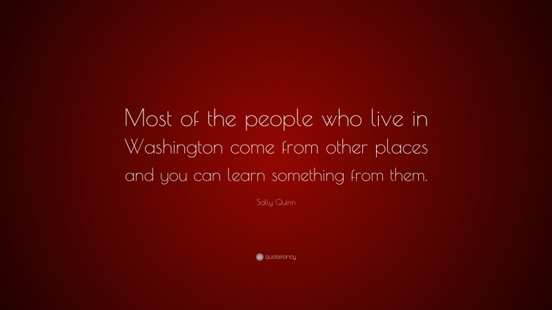 Sally Quinn Quote: “Most of the people who live in Washington come from other places and you can learn something from them.”