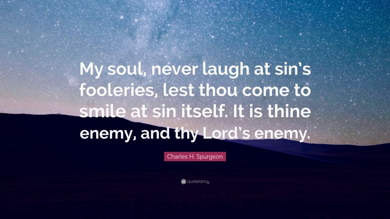 Charles H. Spurgeon Quote: “My soul, never laugh at sin’s fooleries, lest thou come to smile at sin itself. It is thine enemy, and thy Lord’s enemy.”