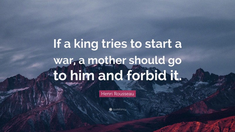 Henri Rousseau Quote: “If a king tries to start a war, a mother should go to him and forbid it.”