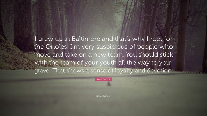 Frank Deford Quote: “I grew up in Baltimore and that’s why I root for the Orioles. I’m very suspicious of people who move and take on a new team. You should stick with the team of your youth all the way to your grave. That shows a sense of loyalty and devotion.”