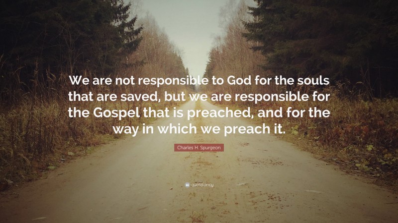 Charles H. Spurgeon Quote: “We are not responsible to God for the souls that are saved, but we are responsible for the Gospel that is preached, and for the way in which we preach it.”