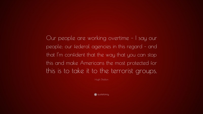 Hugh Shelton Quote: “Our people are working overtime – I say our people; our federal agencies in this regard – and that I’m confident that the way that you can stop this and make Americans the most protected for this is to take it to the terrorist groups.”