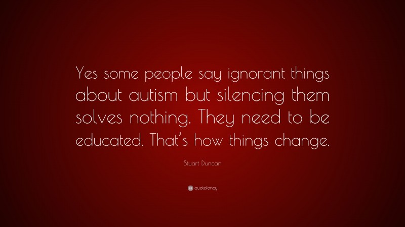 Stuart Duncan Quote: “Yes some people say ignorant things about autism but silencing them solves nothing. They need to be educated. That’s how things change.”