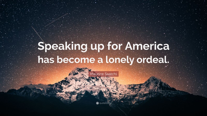Maurice Saatchi Quote: “Speaking up for America has become a lonely ordeal.”