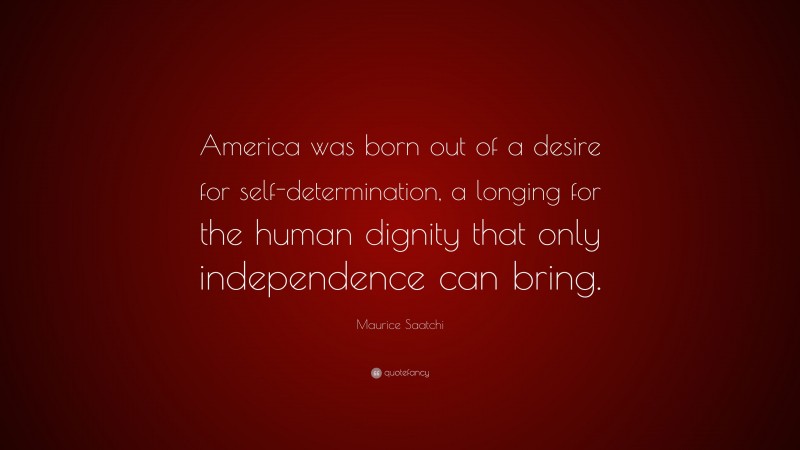 Maurice Saatchi Quote: “America was born out of a desire for self-determination, a longing for the human dignity that only independence can bring.”