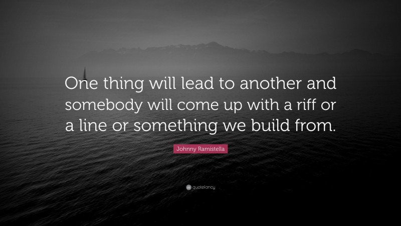 Johnny Ramistella Quote: “One thing will lead to another and somebody will come up with a riff or a line or something we build from.”