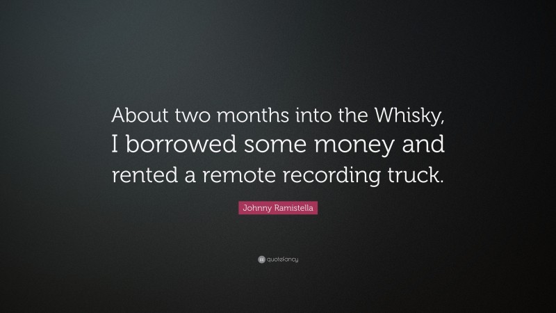 Johnny Ramistella Quote: “About two months into the Whisky, I borrowed some money and rented a remote recording truck.”