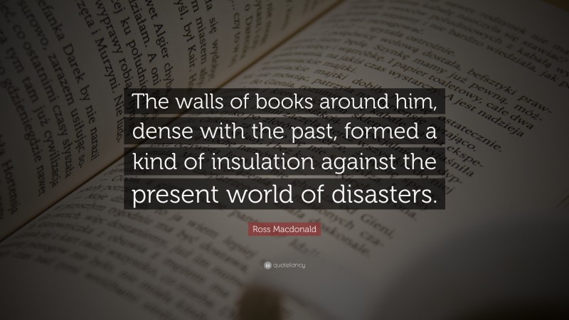 Ross Macdonald Quote: “The walls of books around him, dense with the past, formed a kind of insulation against the present world of disasters.”