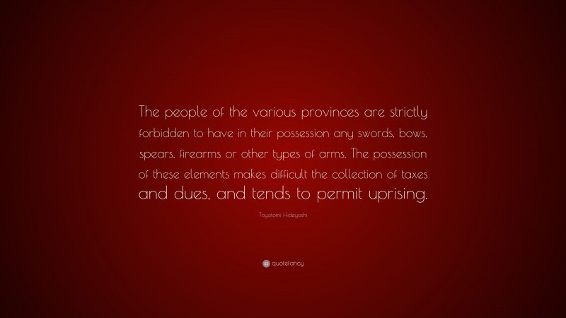 Toyotomi Hideyoshi Quote: “The people of the various provinces are strictly forbidden to have in their possession any swords, bows, spears, firearms or other types of arms. The possession of these elements makes difficult the collection of taxes and dues, and tends to permit uprising.”