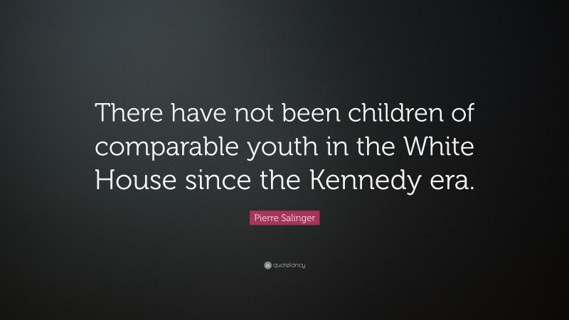 Pierre Salinger Quote: “There have not been children of comparable youth in the White House since the Kennedy era.”