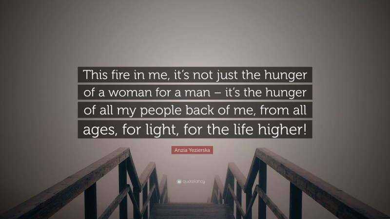 Anzia Yezierska Quote: “This fire in me, it’s not just the hunger of a woman for a man – it’s the hunger of all my people back of me, from all ages, for light, for the life higher!”