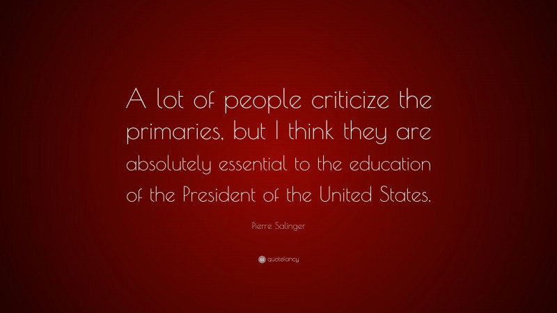 Pierre Salinger Quote: “A lot of people criticize the primaries, but I think they are absolutely essential to the education of the President of the United States.”