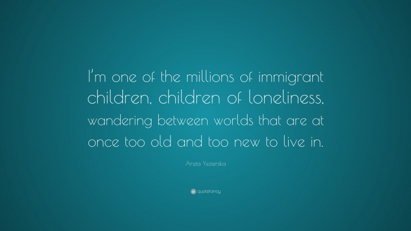 Anzia Yezierska Quote: “I’m one of the millions of immigrant children, children of loneliness, wandering between worlds that are at once too old and too new to live in.”
