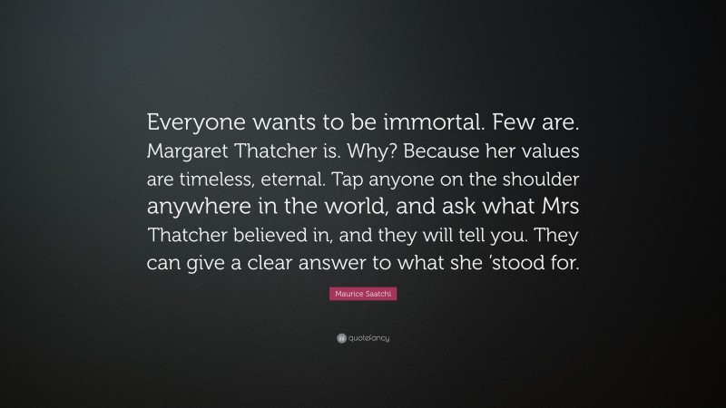 Maurice Saatchi Quote: “Everyone wants to be immortal. Few are. Margaret Thatcher is. Why? Because her values are timeless, eternal. Tap anyone on the shoulder anywhere in the world, and ask what Mrs Thatcher believed in, and they will tell you. They can give a clear answer to what she ’stood for.”