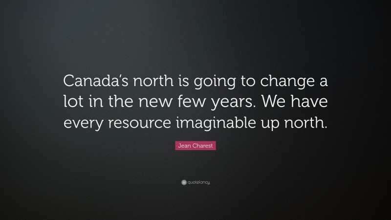 Jean Charest Quote: “Canada’s north is going to change a lot in the new few years. We have every resource imaginable up north.”