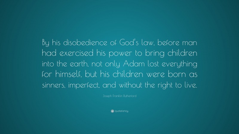 Joseph Franklin Rutherford Quote: “By his disobedience of God’s law, before man had exercised his power to bring children into the earth, not only Adam lost everything for himself, but his children were born as sinners, imperfect, and without the right to live.”