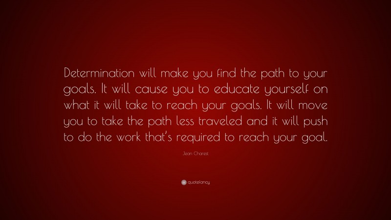 Jean Charest Quote: “Determination will make you find the path to your goals. It will cause you to educate yourself on what it will take to reach your goals. It will move you to take the path less traveled and it will push to do the work that’s required to reach your goal.”