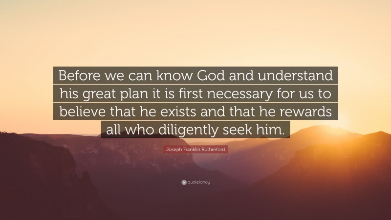 Joseph Franklin Rutherford Quote: “Before we can know God and understand his great plan it is first necessary for us to believe that he exists and that he rewards all who diligently seek him.”