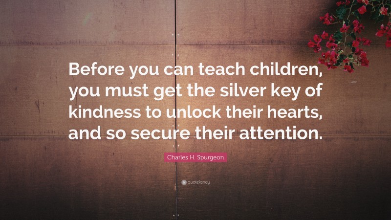 Charles H. Spurgeon Quote: “Before you can teach children, you must get the silver key of kindness to unlock their hearts, and so secure their attention.”