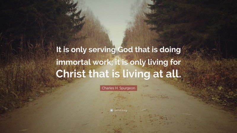 Charles H. Spurgeon Quote: “It is only serving God that is doing immortal work; it is only living for Christ that is living at all.”