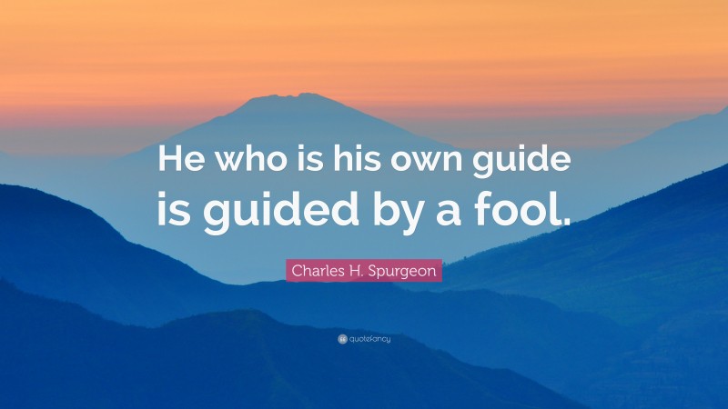 Charles H. Spurgeon Quote: “He who is his own guide is guided by a fool.”