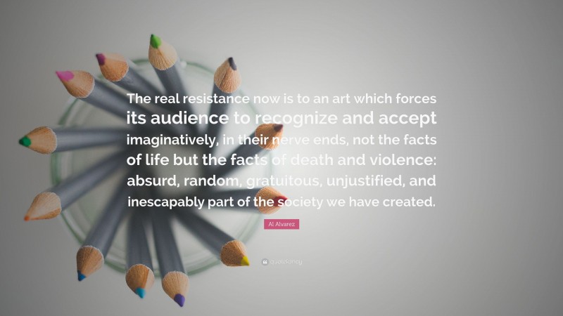 Al Alvarez Quote: “The real resistance now is to an art which forces its audience to recognize and accept imaginatively, in their nerve ends, not the facts of life but the facts of death and violence: absurd, random, gratuitous, unjustified, and inescapably part of the society we have created.”