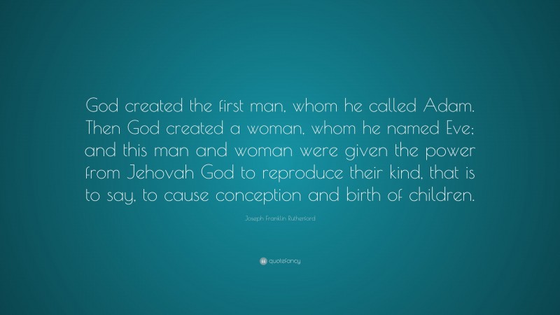 Joseph Franklin Rutherford Quote: “God created the first man, whom he called Adam. Then God created a woman, whom he named Eve; and this man and woman were given the power from Jehovah God to reproduce their kind, that is to say, to cause conception and birth of children.”