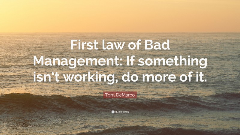 Tom DeMarco Quote: “First law of Bad Management: If something isn’t working, do more of it.”