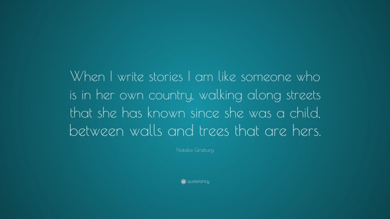 Natalia Ginzburg Quote: “When I write stories I am like someone who is in her own country, walking along streets that she has known since she was a child, between walls and trees that are hers.”