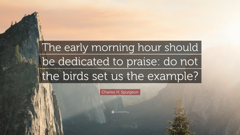 Charles H. Spurgeon Quote: “The early morning hour should be dedicated to praise: do not the birds set us the example?”