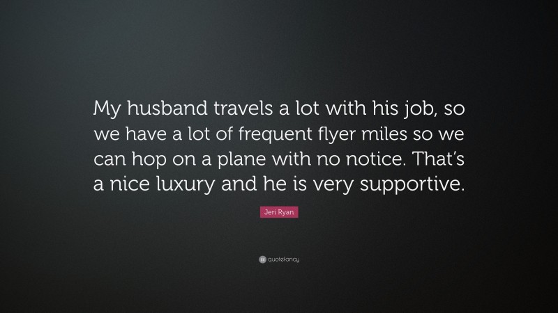 Jeri Ryan Quote: “My husband travels a lot with his job, so we have a lot of frequent flyer miles so we can hop on a plane with no notice. That’s a nice luxury and he is very supportive.”