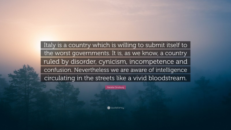 Natalia Ginzburg Quote: “Italy is a country which is willing to submit itself to the worst governments. It is, as we know, a country ruled by disorder, cynicism, incompetence and confusion. Nevertheless we are aware of intelligence circulating in the streets like a vivid bloodstream.”