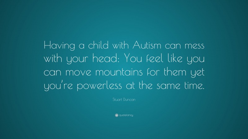 Stuart Duncan Quote: “Having a child with Autism can mess with your head: You feel like you can move mountains for them yet you’re powerless at the same time.”